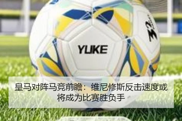 皇马对阵马竞前瞻：维尼修斯反击速度或将成为比赛胜负手
