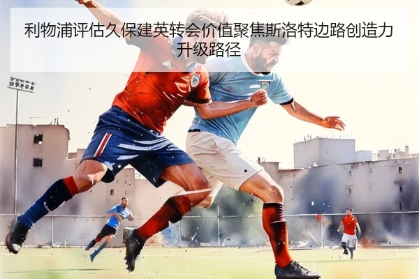 利物浦评估久保建英转会价值聚焦斯洛特边路创造力升级路径