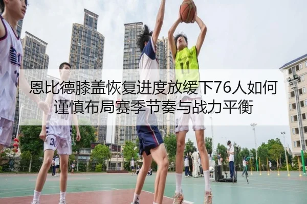 恩比德膝盖恢复进度放缓下76人如何谨慎布局赛季节奏与战力平衡