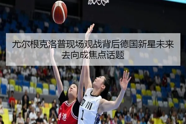 尤尔根克洛普现场观战背后德国新星未来去向成焦点话题
